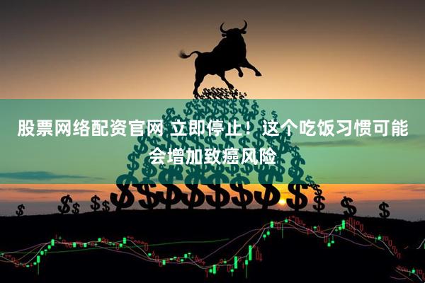 股票网络配资官网 立即停止！这个吃饭习惯可能会增加致癌风险