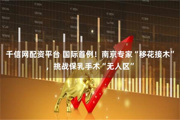 千信网配资平台 国际首例！南京专家“移花接木”，挑战保乳手术“无人区”