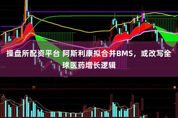 操盘所配资平台 阿斯利康拟合并BMS，或改写全球医药增长逻辑