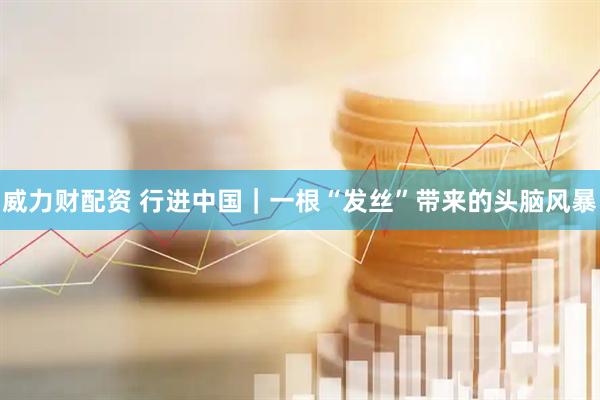 威力财配资 行进中国｜一根“发丝”带来的头脑风暴