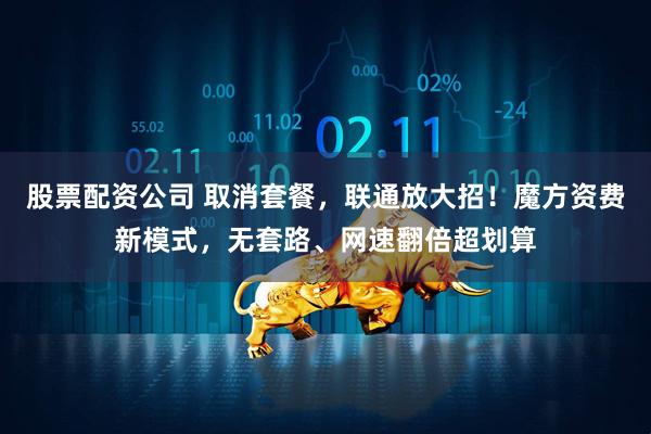 股票配资公司 取消套餐，联通放大招！魔方资费新模式，无套路、网速翻倍超划算