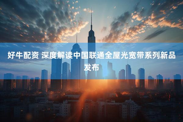好牛配资 深度解读中国联通全屋光宽带系列新品发布