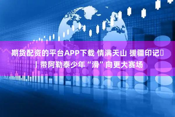 期货配资的平台APP下载 情满天山 援疆印记⑰丨带阿勒泰少年“滑”向更大赛场