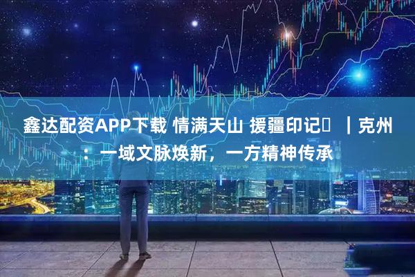 鑫达配资APP下载 情满天山 援疆印记⑱｜克州：一域文脉焕新，一方精神传承