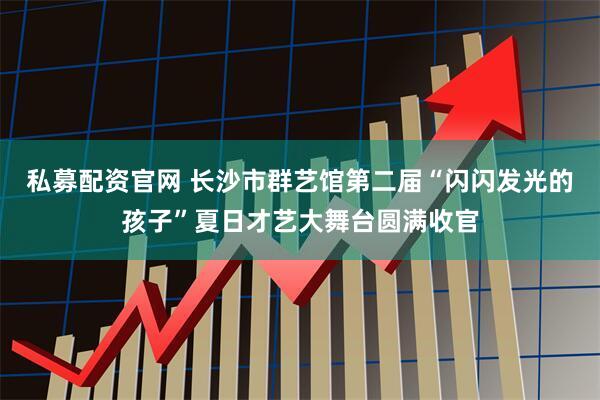 私募配资官网 长沙市群艺馆第二届“闪闪发光的孩子”夏日才艺大舞台圆满收官