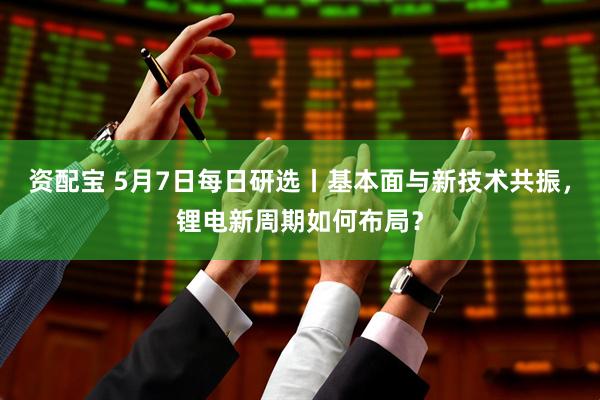 资配宝 5月7日每日研选丨基本面与新技术共振，锂电新周期如何布局？