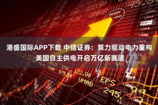 港盛国际APP下载 中信证券：算力驱动电力重构 美国自主供电开启万亿新赛道