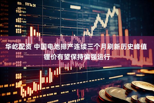 华屹配资 中国电池排产连续三个月刷新历史峰值 锂价有望保持偏强运行