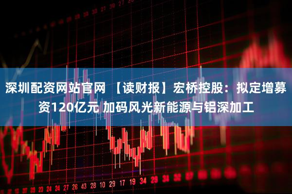 深圳配资网站官网 【读财报】宏桥控股：拟定增募资120亿元 加码风光新能源与铝深加工