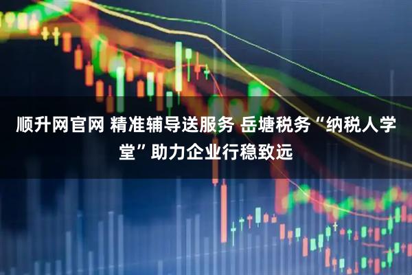 顺升网官网 精准辅导送服务 岳塘税务“纳税人学堂”助力企业行稳致远