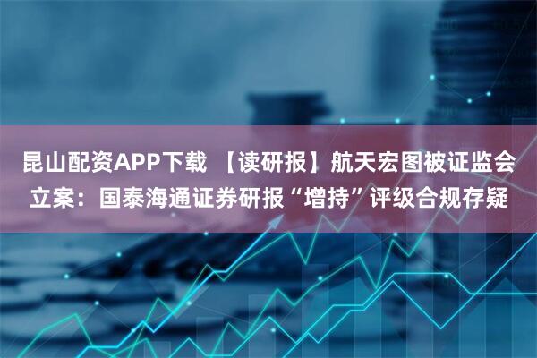 昆山配资APP下载 【读研报】航天宏图被证监会立案:国泰海通证券研报“增持”评级合规存疑