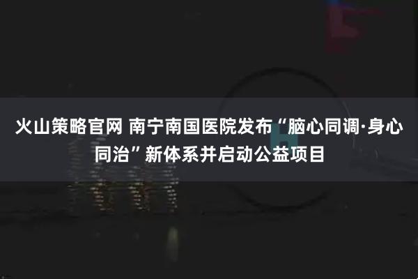 火山策略官网 南宁南国医院发布“脑心同调·身心同治”新体系并启动公益项目