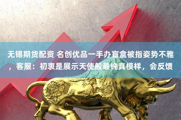 无锡期货配资 名创优品一手办盲盒被指姿势不雅，客服：初衷是展示天使般最纯真模样，会反馈