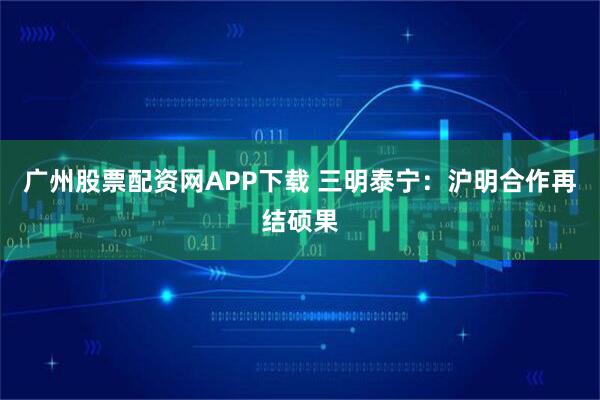 广州股票配资网APP下载 三明泰宁：沪明合作再结硕果