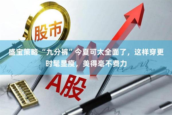 盛宝策略 “九分裤”今夏可太全面了，这样穿更时髦显瘦，美得毫不费力