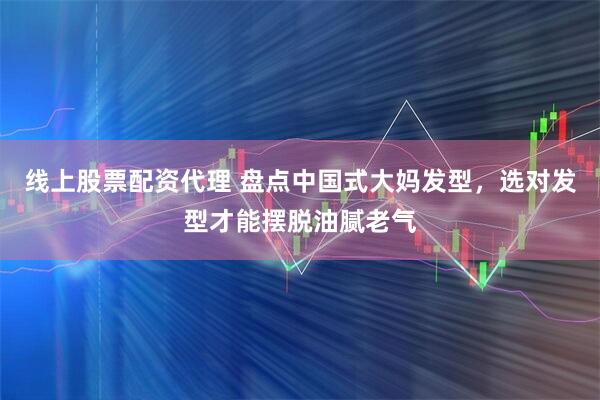 线上股票配资代理 盘点中国式大妈发型，选对发型才能摆脱油腻老气