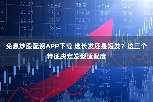 免息炒股配资APP下载 选长发还是短发？这三个特征决定发型适配度