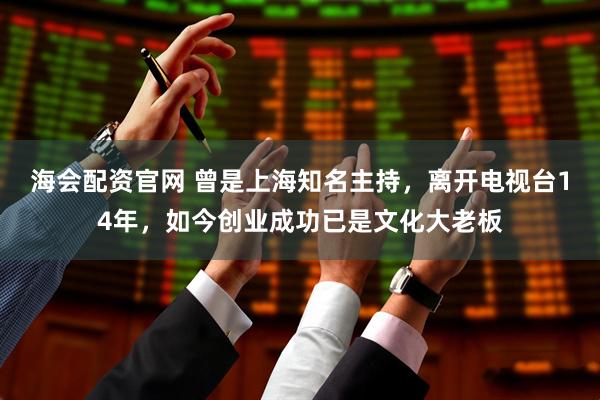 海会配资官网 曾是上海知名主持，离开电视台14年，如今创业成功已是文化大老板