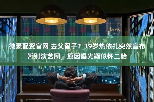 微豪配资官网 去父留子？39岁热依扎突然宣布暂别演艺圈，原因曝光疑似怀二胎