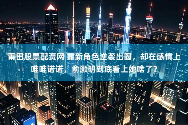 莆田股票配资网 靠新角色逆袭出圈，却在感情上唯唯诺诺，俞灏明到底看上她啥了？