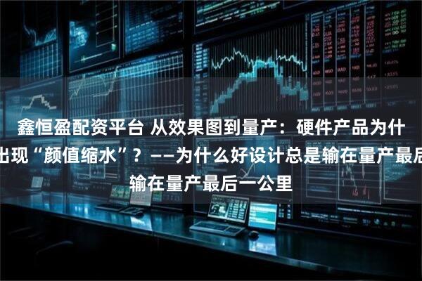 鑫恒盈配资平台 从效果图到量产:硬件产品为什么频繁出现“颜值缩水”?——为什么好设计总是输在量产最后一公里