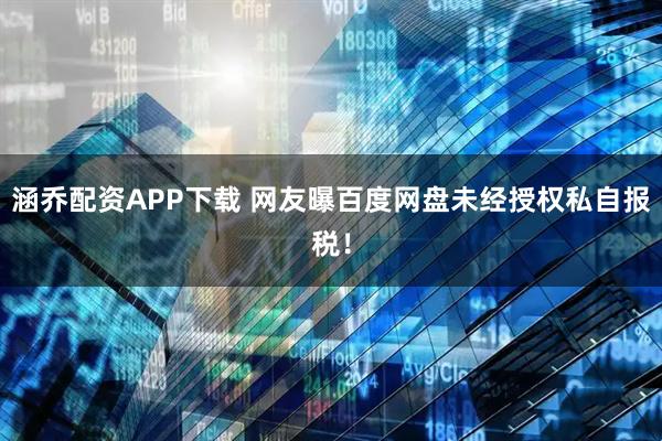 涵乔配资APP下载 网友曝百度网盘未经授权私自报税！