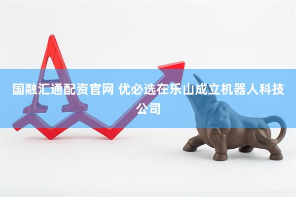 国融汇通配资官网 优必选在乐山成立机器人科技公司