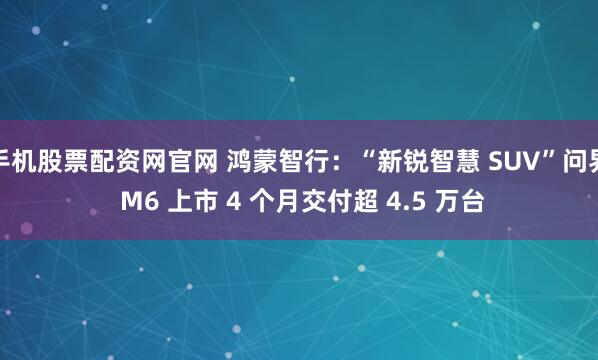 手机股票配资网官网 鸿蒙智行：“新锐智慧 SUV”问界 M6 上市 4 个月交付超 4.5 万台
