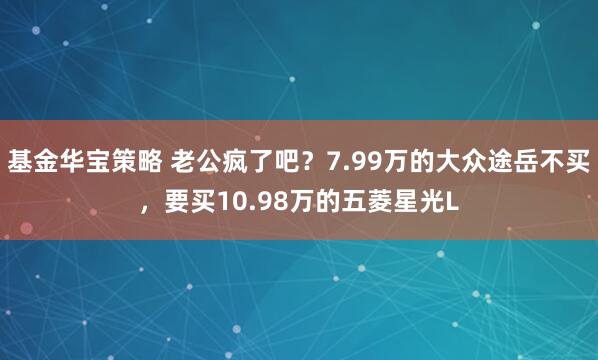 基金华宝策略 老公疯了吧？7.99万的大众途岳不买，要买10.98万的五菱星光L