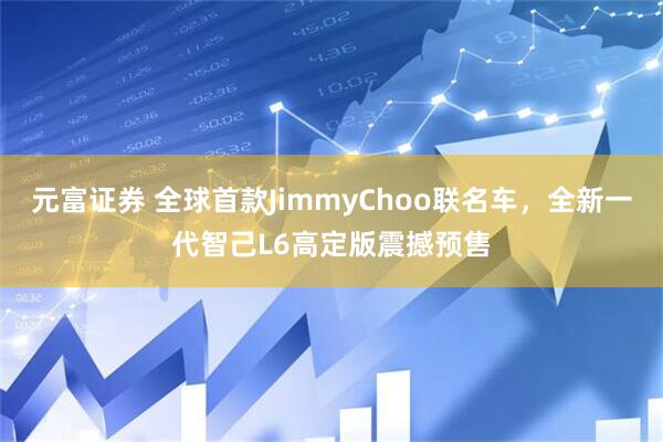 元富证券 全球首款JimmyChoo联名车，全新一代智己L6高定版震撼预售