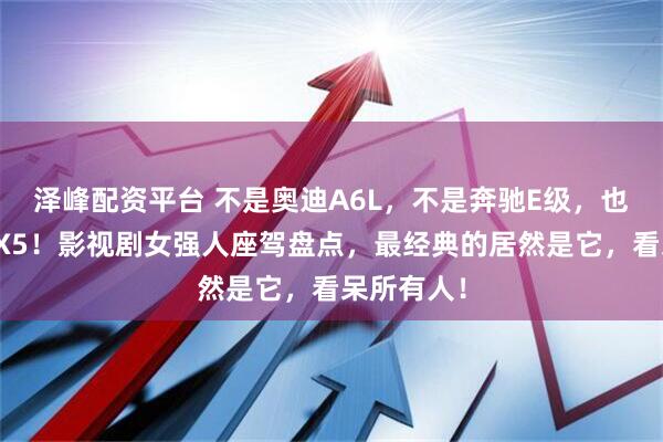 泽峰配资平台 不是奥迪A6L，不是奔驰E级，也不是宝马X5！影视剧女强人座驾盘点，最经典的居然是它，看呆所有人！