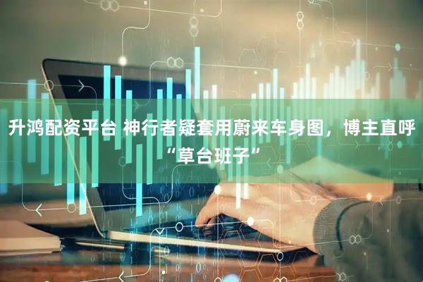 升鸿配资平台 神行者疑套用蔚来车身图,博主直呼“草台班子”